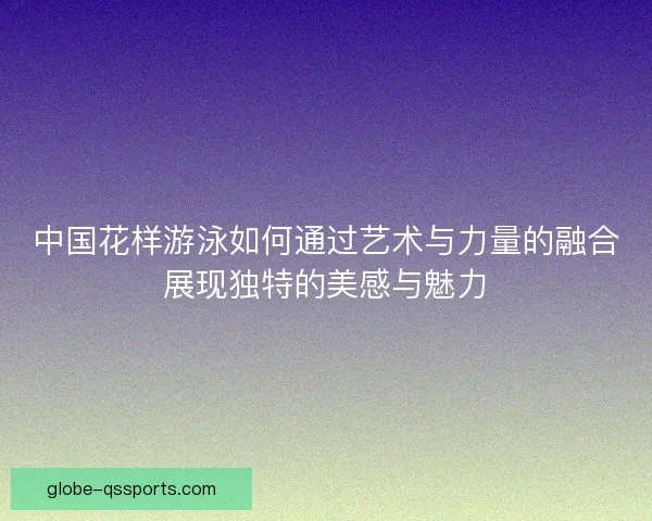 中国花样游泳如何通过艺术与力量的融合展现独特的美感与魅力