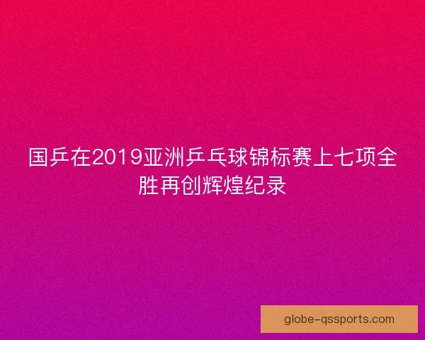国乒在2019亚洲乒乓球锦标赛上七项全胜再创辉煌纪录