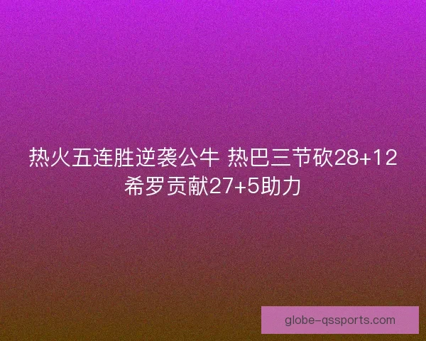 热火五连胜逆袭公牛 热巴三节砍28+12希罗贡献27+5助力