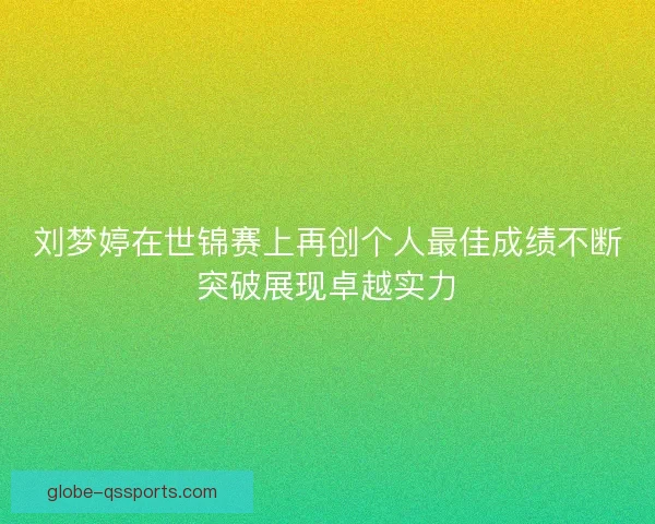 刘梦婷在世锦赛上再创个人最佳成绩不断突破展现卓越实力